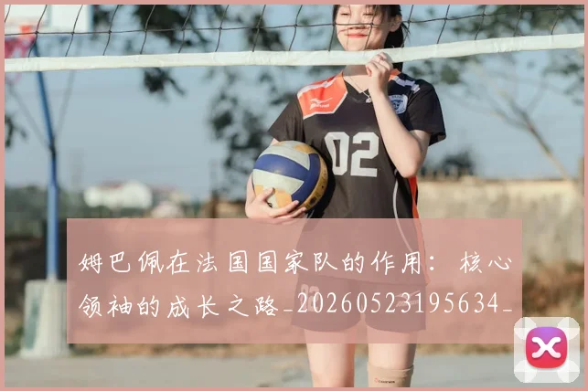 姆巴佩在法国国家队的作用：核心领袖的成长之路_20260523195634_20260609170516