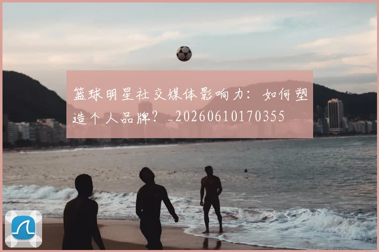 篮球明星社交媒体影响力：如何塑造个人品牌？_20260610170355