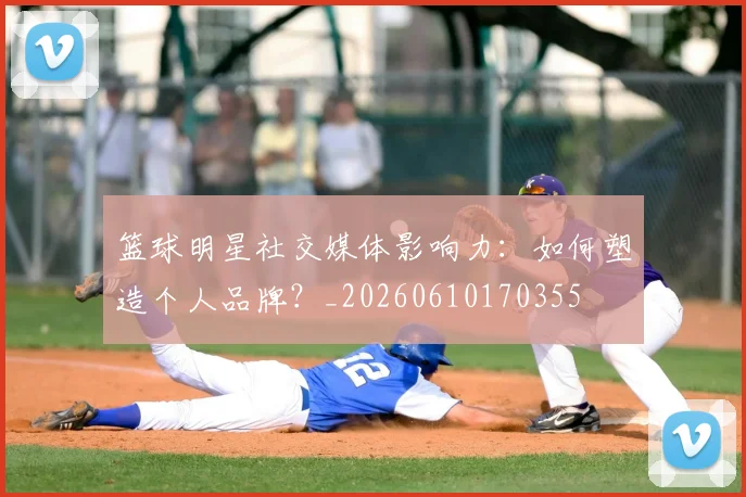 篮球明星社交媒体影响力：如何塑造个人品牌？_20260610170355