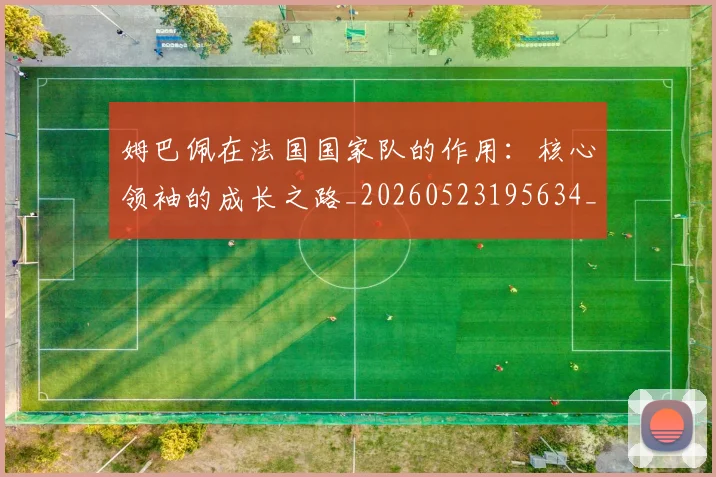 姆巴佩在法国国家队的作用：核心领袖的成长之路_20260523195634_20260609170516