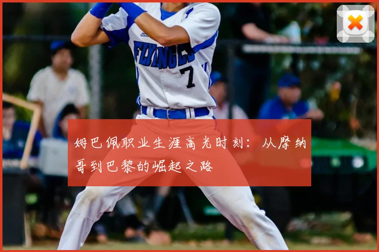 姆巴佩职业生涯高光时刻：从摩纳哥到巴黎的崛起之路