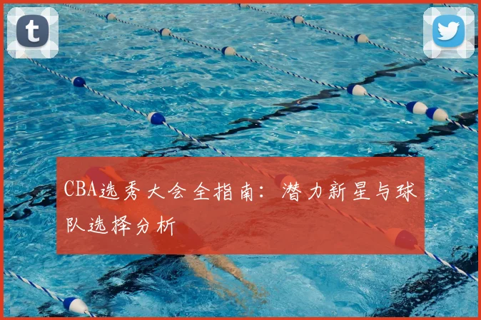 CBA选秀大会全指南：潜力新星与球队选择分析