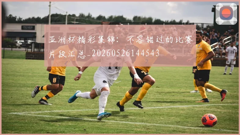 亚洲杯精彩集锦：不容错过的比赛片段汇总_20260526144543